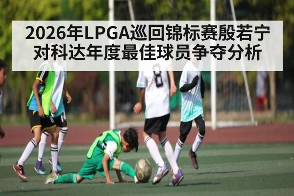 2026年LPGA巡回锦标赛殷若宁对科达年度最佳球员争夺分析